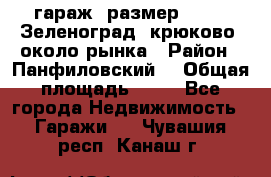 гараж, размер  6*4 , Зеленоград, крюково, около рынка › Район ­ Панфиловский  › Общая площадь ­ 24 - Все города Недвижимость » Гаражи   . Чувашия респ.,Канаш г.